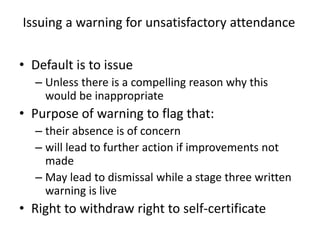 Issuing a warning for unsatisfactory attendance
• Default is to issue
– Unless there is a compelling reason why this
would be inappropriate
• Purpose of warning to flag that:
– their absence is of concern
– will lead to further action if improvements not
made
– May lead to dismissal while a stage three written
warning is live
• Right to withdraw right to self-certificate
 