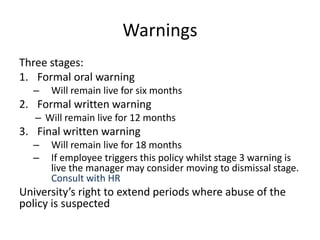 Warnings
Three stages:
1. Formal oral warning
– Will remain live for six months
2. Formal written warning
– Will remain live for 12 months
3. Final written warning
– Will remain live for 18 months
– If employee triggers this policy whilst stage 3 warning is
live the manager may consider moving to dismissal stage.
Consult with HR
University’s right to extend periods where abuse of the
policy is suspected
 