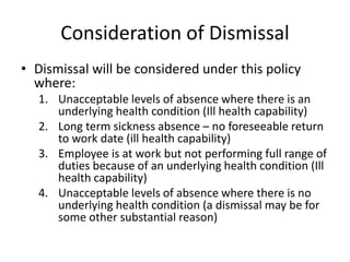 Consideration of Dismissal
• Dismissal will be considered under this policy
where:
1. Unacceptable levels of absence where there is an
underlying health condition (Ill health capability)
2. Long term sickness absence – no foreseeable return
to work date (ill health capability)
3. Employee is at work but not performing full range of
duties because of an underlying health condition (Ill
health capability)
4. Unacceptable levels of absence where there is no
underlying health condition (a dismissal may be for
some other substantial reason)
 