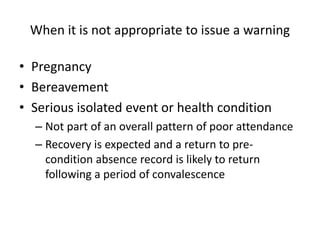 When it is not appropriate to issue a warning
• Pregnancy
• Bereavement
• Serious isolated event or health condition
– Not part of an overall pattern of poor attendance
– Recovery is expected and a return to pre-
condition absence record is likely to return
following a period of convalescence
 