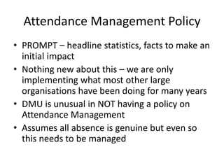 Attendance Management Policy
• PROMPT – headline statistics, facts to make an
initial impact
• Nothing new about this – we are only
implementing what most other large
organisations have been doing for many years
• DMU is unusual in NOT having a policy on
Attendance Management
• Assumes all absence is genuine but even so
this needs to be managed
 