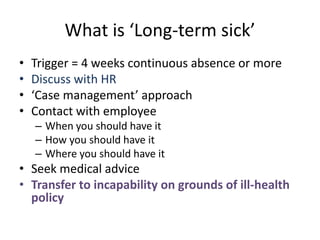 What is ‘Long-term sick’
• Trigger = 4 weeks continuous absence or more
• Discuss with HR
• ‘Case management’ approach
• Contact with employee
– When you should have it
– How you should have it
– Where you should have it
• Seek medical advice
• Transfer to incapability on grounds of ill-health
policy
 