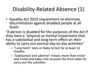 Disability-Related Absence (1)
• Equality Act 2010 requirement to eliminate
discrimination against disabled people at all
levels
“A person is disabled for the purposes of the Act if
they have a “physical or mental impairment that
has a substantial and long-term effect on their
ability to carry out normal day-to-day activities”
– “Long term” lasts or likely to last for at least 12
months
– “Substantial and adverse” means more than minor
and trivial and takes into account the time taken to
carry out the activities
 