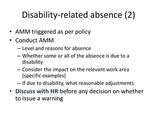Disability-related absence (2)
• AMM triggered as per policy
• Conduct AMM
– Level and reasons for absence
– Whether some or all of the absence is due to a
disability
– Consider the impact on the relevant work area
(specific examples)
– If due to disability, what reasonable adjustments
• Discuss with HR before any decision on whether
to issue a warning
 