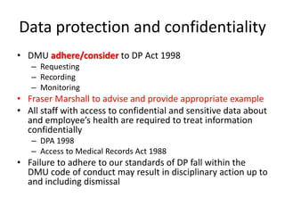 Data protection and confidentiality
• DMU adhere/consider to DP Act 1998
– Requesting
– Recording
– Monitoring
• Fraser Marshall to advise and provide appropriate example
• All staff with access to confidential and sensitive data about
and employee’s health are required to treat information
confidentially
– DPA 1998
– Access to Medical Records Act 1988
• Failure to adhere to our standards of DP fall within the
DMU code of conduct may result in disciplinary action up to
and including dismissal
 