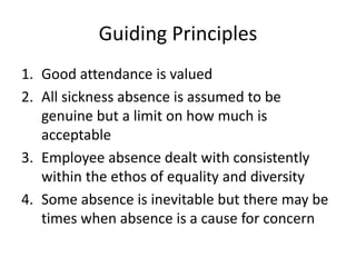 Guiding Principles
1. Good attendance is valued
2. All sickness absence is assumed to be
genuine but a limit on how much is
acceptable
3. Employee absence dealt with consistently
within the ethos of equality and diversity
4. Some absence is inevitable but there may be
times when absence is a cause for concern
 