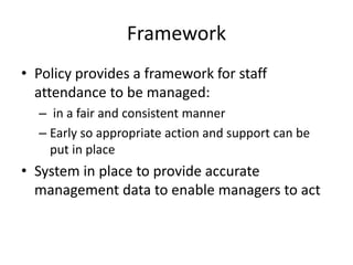 Framework
• Policy provides a framework for staff
attendance to be managed:
– in a fair and consistent manner
– Early so appropriate action and support can be
put in place
• System in place to provide accurate
management data to enable managers to act
 