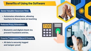 ReducesProxyAttendance
SavesValuableClassroomTime
Automates attendance, allowing
teachers to focus more on teaching
Biometric and digital check-ins
prevent fraudulent entries.
EnsuresTransparentRecord-Keeping
All data is securely logged
and tamper-proof.
BenefitsofUsingtheSoftware
 