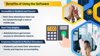 Real-time attendance data can
be viewed through a web or
mobile app.
Students can track their attendance
trends and improve accountability.
Administrators get instant
access to attendance reports
BenefitsofUsingtheSoftware
AccessibletoStudentsandParents
EmpowersStudentstoMonitorAttendance
Real-TimeInsights
 
