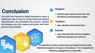 Conclusion
save valuable instructional time.
stay informed with real-time updates,
fostering transparency and trust.
Students
Teachers
Parents
Students gain tools to track their own
attendance and build better habits.
The shift from manual to digital attendance marks a
significant step forward in modernizing educational
administration. By automating the process, schools
and colleges save time, improve accuracy, and foster
greater accountability.
As education evolves, embracing smart digital tools like this
attendance system is not just a convenience—it's a necessity for
efficiency, engagement, and growth.
 