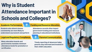 WhyisStudent
AttendanceImportantin
SchoolsandColleges?
AcademicPerformance
LegalandRegulatoryCompliance
FundingandResourceAllocation
ParentalCommunication
Attendance records often impact
government funding and resource
planning in educational institutions.
Students who attend classes
consistently are more likely to
understand coursework and perform
Many education boards and
governments mandate minimum
attendance levels for promotion or
certification.
Timely reporting of absences helps
parents stay informed and involved in
their child’s education.
 