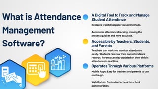 What is Attendance
Management
Software?
Teachers can mark and monitor attendance
easily. Students can view their own attendance
records. Parents can stay updated on their child's
attendance in real time.
Mobile Apps: Easy for teachers and parents to use
on-the-go.
Web Portals: Centralized access for school
administration.
ADigitalTooltoTrackandManage
StudentAttendance
AccessiblebyTeachers,Students,
andParents
OperatesThroughVariousPlatforms
Replaces traditional paper-based methods.
Automates attendance tracking, making the
process quicker and more accurate.
 