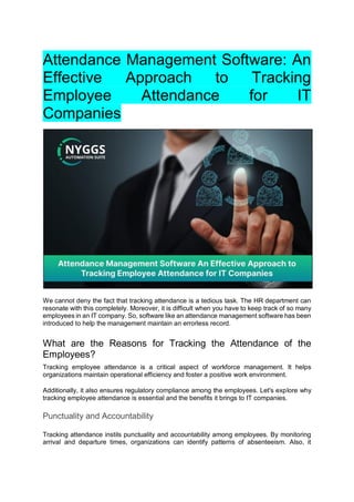 Attendance Management Software: An
Effective Approach to Tracking
Employee Attendance for IT
Companies
We cannot deny the fact that tracking attendance is a tedious task. The HR department can
resonate with this completely. Moreover, it is difficult when you have to keep track of so many
employees in an IT company. So, software like an attendance management software has been
introduced to help the management maintain an errorless record.
What are the Reasons for Tracking the Attendance of the
Employees?
Tracking employee attendance is a critical aspect of workforce management. It helps
organizations maintain operational efficiency and foster a positive work environment.
Additionally, it also ensures regulatory compliance among the employees. Let's explore why
tracking employee attendance is essential and the benefits it brings to IT companies.
Punctuality and Accountability
Tracking attendance instils punctuality and accountability among employees. By monitoring
arrival and departure times, organizations can identify patterns of absenteeism. Also, it
 