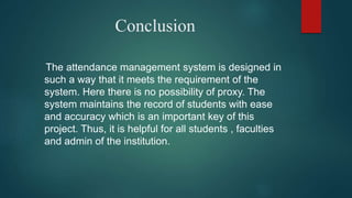 Conclusion
The attendance management system is designed in
such a way that it meets the requirement of the
system. Here there is no possibility of proxy. The
system maintains the record of students with ease
and accuracy which is an important key of this
project. Thus, it is helpful for all students , faculties
and admin of the institution.
 