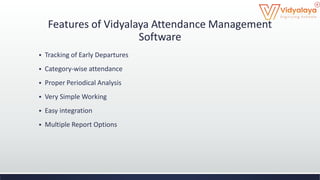 Features of Vidyalaya Attendance Management
Software
 Tracking of Early Departures
 Category-wise attendance
 Proper Periodical Analysis
 Very Simple Working
 Easy integration
 Multiple Report Options
 