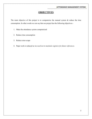 [ATTENDANCE MANAGEMENT SYSTEM]
2
OBJECTIVES
The main objective of this project is to computerize the manual system & reduce the time
consumption. In other words we can say that our project has the following objectives:-
1. Make the attendance system computerized
2. Reduce time consumption
3. Reduce error scope
4. Paper work is reduced as we need not to maintain registers for future references.
 