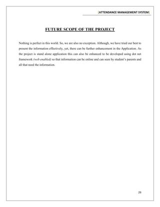 [ATTENDANCE MANAGEMENT SYSTEM]
29
FUTURE SCOPE OF THE PROJECT
Nothing is perfect in this world. So, we are also no exception. Although, we have tried our best to
present the information effectively, yet, there can be further enhancement in the Application. As
the project is stand alone application this can also be enhanced to be developed using dot net
framework (web enabled) so that information can be online and can seen by student’s parents and
all that need the information.
 