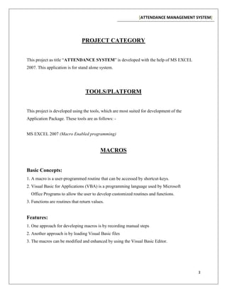 [ATTENDANCE MANAGEMENT SYSTEM]
3
PROJECT CATEGORY
This project as title “ATTENDANCE SYSTEM” is developed with the help of MS EXCEL
2007. This application is for stand alone system.
TOOLS/PLATFORM
This project is developed using the tools, which are most suited for development of the
Application Package. These tools are as follows: -
MS EXCEL 2007 (Macro Enabled programming)
MACROS
Basic Concepts:
1. A macro is a user-programmed routine that can be accessed by shortcut-keys.
2. Visual Basic for Applications (VBA) is a programming language used by Microsoft
Office Programs to allow the user to develop customized routines and functions.
3. Functions are routines that return values.
Features:
1. One approach for developing macros is by recording manual steps
2. Another approach is by loading Visual Basic files
3. The macros can be modified and enhanced by using the Visual Basic Editor.
 