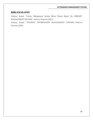 [ATTENDANCE MANAGEMENT SYSTEM]
30
BIBLIOGRAPHY
Acharya, Kamal. "Library Management System Minor Project Report On LIBRARY
MANAGEMENT SYSTEM." Authorea Preprints (2023).
Acharya, Kamal. "STUDENT INFORMATION MANAGEMENT SYSTEM." Authorea
Preprints (2023).
 