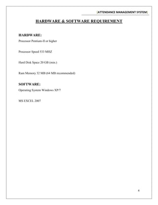 [ATTENDANCE MANAGEMENT SYSTEM]
4
HARDWARE & SOFTWARE REQUIREMENT
HARDWARE:
Processor Pentium-II or higher
Processor Speed 533 MHZ
Hard Disk Space 20 GB (min.)
Ram Memory 32 MB (64 MB recommended)
SOFTWARE:
Operating System Windows XP/7
MS EXCEL 2007
 
