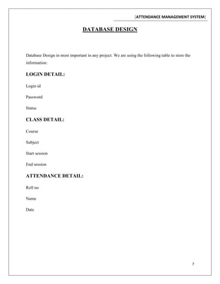 [ATTENDANCE MANAGEMENT SYSTEM]
7
DATABASE DESIGN
Database Design in most important in any project. We are using the following table to store the
information:
LOGIN DETAIL:
Login id
Password
Status
CLASS DETAIL:
Course
Subject
Start session
End session
ATTENDANCE DETAIL:
Roll no
Name
Date
 