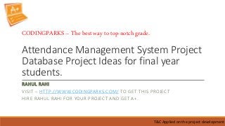 Attendance Management System Project
Database Project Ideas for final year
students.
RAHUL RAHI
VISIT – HTTP://WWW.CODINGPARKS.COM/ TO GET THIS PROJECT
HIRE RAHUL RAHI FOR YOUR PROJECT AND GET A+.
T&C Applied on the project development
CODINGPARKS – The best way to top-notch grade.
 