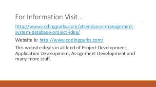 For Information Visit…
http://www.codingparks.com/attendance-management-
system-database-project-idea/
Website is: http://www.codingparks.com/
This website deals in all kind of Project Development,
Application Development, Assignment Development and
many more stuff.
 