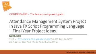Attendance Management System Project
in Java FX Script Programming Language
– Final Year Project Ideas.
RAHUL RAHI
VISIT – HTTP://WWW.CODINGPARKS.COM/ TO GET THIS PROJECT
HIRE RAHUL RAHI FOR YOUR PROJECT AND GET A+.
T&C Applied on the project development
CODINGPARKS – The best way to top-notch grade.
 