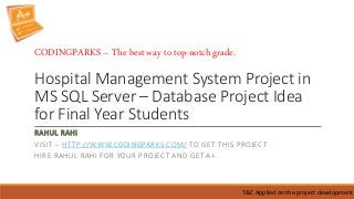 Hospital Management System Project in
MS SQL Server – Database Project Idea
for Final Year Students
RAHUL RAHI
VISIT – HTTP://WWW.CODINGPARKS.COM/ TO GET THIS PROJECT
HIRE RAHUL RAHI FOR YOUR PROJECT AND GET A+.
T&C Applied on the project development
CODINGPARKS – The best way to top-notch grade.
 