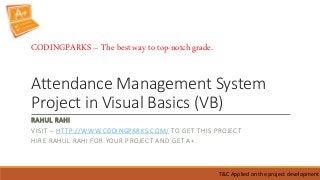 Attendance Management System
Project in Visual Basics (VB)
RAHUL RAHI
VISIT – HTTP://WWW.CODINGPARKS.COM/ TO GET THIS PROJECT
HIRE RAHUL RAHI FOR YOUR PROJECT AND GET A+.
T&C Applied on the project development
CODINGPARKS – The best way to top-notch grade.
 
