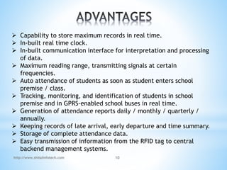  Capability to store maximum records in real time.
 In-built real time clock.
 In-built communication interface for interpretation and processing
of data.
 Maximum reading range, transmitting signals at certain
frequencies.
 Auto attendance of students as soon as student enters school
premise / class.
 Tracking, monitoring, and identification of students in school
premise and in GPRS-enabled school buses in real time.
 Generation of attendance reports daily / monthly / quarterly /
annually.
 Keeping records of late arrival, early departure and time summary.
 Storage of complete attendance data.
 Easy transmission of information from the RFID tag to central
backend management systems.
http://www.shitalinfotech.com 10
 