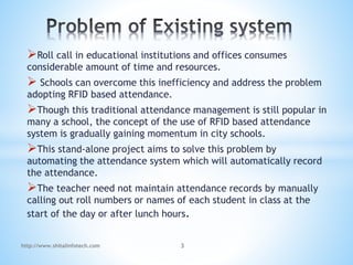 Roll call in educational institutions and offices consumes
considerable amount of time and resources.
 Schools can overcome this inefficiency and address the problem
adopting RFID based attendance.
Though this traditional attendance management is still popular in
many a school, the concept of the use of RFID based attendance
system is gradually gaining momentum in city schools.
This stand-alone project aims to solve this problem by
automating the attendance system which will automatically record
the attendance.
The teacher need not maintain attendance records by manually
calling out roll numbers or names of each student in class at the
start of the day or after lunch hours.
http://www.shitalinfotech.com 3
 