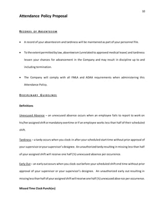10
Attendance Policy Proposal
RE CO R D S O F AB S E N T E E IS M
 A record of your absenteeism and tardiness will be maintained as part of your personnel file.
 To the extentpermittedbylaw,absenteeism (unrelated to approved medical leave) and tardiness
lessen your chances for advancement in the Company and may result in discipline up to and
including termination.
 The Company will comply with all FMLA and ADAA requirements when administering this
Attendance Policy.
DIS CIPL IN AR Y G U ID E L IN E S
Definitions
Unexcused Absence – an unexcused absence occurs when an employee fails to report to work on
his/herassignedshiftormandatoryovertime orif an employee works less than half of their scheduled
shift.
Tardiness – a tardy occurs when you clock-in after your scheduled start time without prior approval of
your supervisororyoursupervisor’sdesignee. Anunauthorizedtardyresulting in missing less than half
of your assigned shift will receive one half (½) unexcused absence per occurrence.
Early Out– an earlyoutoccurs when you clock-out before your scheduled shift end time without prior
approval of your supervisor or your supervisor’s designee. An unauthorized early out resulting in
missinglessthanhalf of yourassignedshiftwillreceive one half (½) unexcusedabsence per occurrence.
Missed Time Clock Punch(es)
 