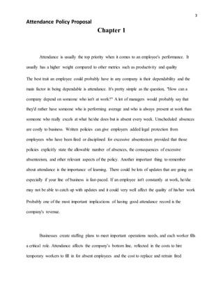 3
Attendance Policy Proposal
Chapter 1
Attendance is usually the top priority when it comes to an employee's performance. It
usually has a higher weight compared to other metrics such as productivity and quality
The best trait an employee could probably have in any company is their dependability and the
main factor in being dependable is attendance. It's pretty simple as the question, "How can a
company depend on someone who isn't at work?" A lot of managers would probably say that
they'd rather have someone who is performing average and who is always present at work than
someone who really excels at what he/she does but is absent every week. Unscheduled absences
are costly to business. Written policies can give employers added legal protection from
employees who have been fired or disciplined for excessive absenteeism provided that those
policies explicitly state the allowable number of absences, the consequences of excessive
absenteeism, and other relevant aspects of the policy. Another important thing to remember
about attendance is the importance of learning. There could be lots of updates that are going on
especially if your line of business is fast-paced. If an employee isn't constantly at work, he/she
may not be able to catch up with updates and it could very well affect the quality of his/her work
Probably one of the most important implications of having good attendance record is the
company's revenue.
Businesses create staffing plans to meet important operations needs, and each worker fills
a critical role. Attendance affects the company’s bottom line, reflected in the costs to hire
temporary workers to fill in for absent employees and the cost to replace and retrain fired
 