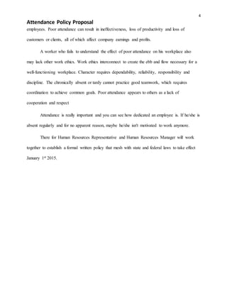 4
Attendance Policy Proposal
employees. Poor attendance can result in ineffectiveness, loss of productivity and loss of
customers or clients, all of which affect company earnings and profits.
A worker who fails to understand the effect of poor attendance on his workplace also
may lack other work ethics. Work ethics interconnect to create the ebb and flow necessary for a
well-functioning workplace. Character requires dependability, reliability, responsibility and
discipline. The chronically absent or tardy cannot practice good teamwork, which requires
coordination to achieve common goals. Poor attendance appears to others as a lack of
cooperation and respect
Attendance is really important and you can see how dedicated an employee is. If he/she is
absent regularly and for no apparent reason, maybe he/she isn't motivated to work anymore.
There for Human Resources Representative and Human Resources Manager will work
together to establish a formal written policy that mesh with state and federal laws to take effect
January 1st 2015.
 