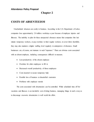 5
Attendance Policy Proposal
Chapter 2
COSTS OF ABSENTEEISM
Unscheduled absences are costly to business. According to the U.S. Department of Labor,
companies lose approximately 2.8 million workdays a year because of employee injuries and
illnesses. The inability to plan for these unexpected absences means that companies hire last
minute temporary workers, or pay overtime to their regular workers, to cover labor shortfalls;
they may also maintain a higher staffing level regularly in anticipation of absences. Small
businesses are, of course, not immune to such "expenses." There are obvious costs associated
with an absent employee, including consequences difficult to measure.
 Lost productivity of the absent employee
 Overtime for other employees to fill in
 Decreased overall productivity of those employees
 Costs incurred to secure temporary help
 Possible loss of business or dissatisfied customers
 Problems with employee morale
The costs associated with absenteeism can be controlled. While scheduled time off for
vacations and illnesses is an inevitable cost of doing business, managing things in such a way as
to discourage excessive absenteeism is well worth the effort.
 