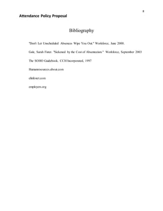 8
Attendance Policy Proposal
Bibliography
"Don't Let Unscheduled Absences Wipe You Out." Workforce, June 2000.
Gale, Sarah Fister. "Sickened by the Cost of Absenteeism." Workforce, September 2003
The SOHO Guidebook. CCH Incorporated, 1997
Humanresources.about.com
elinfonet.com
employers.org
 