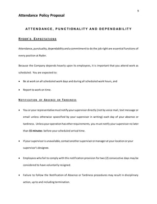 9
Attendance Policy Proposal
A T T E N D A N C E , P U N C T I O N A L I T Y A N D D E P E N D A B I L I T Y
RYDER’ S EX P ECTA TI O N S
Attendance,punctuality,dependabilityandacommitmentto do the job right are essential functions of
every position at Ryder.
Because the Company depends heavily upon its employees, it is important that you attend work as
scheduled. You are expected to:
 Be at work on all scheduled work days and during all scheduled work hours, and
 Report to work on time.
NO T IF ICAT IO N O F AB S E N CE O R TAR D IN E S S
 You or your representativemustnotifyyoursupervisor directly (not by voice mail, text message or
email unless otherwise spxecified by your supervisor in writing) each day of your absence or
tardiness. Unlessyouroperationhasotherrequirements, you must notify your supervisor no later
than 15 minutes before your scheduled arrival time.
 If your supervisorisunavailable,contactanothersupervisorormanagerat your locationoryour
supervisor’sdesignee.
 Employeeswhofail to comply with this notification provision for two (2) consecutive days may be
considered to have voluntarily resigned.
 Failure to follow the Notification of Absence or Tardiness procedures may result in disciplinary
action, up to and including termination.
 