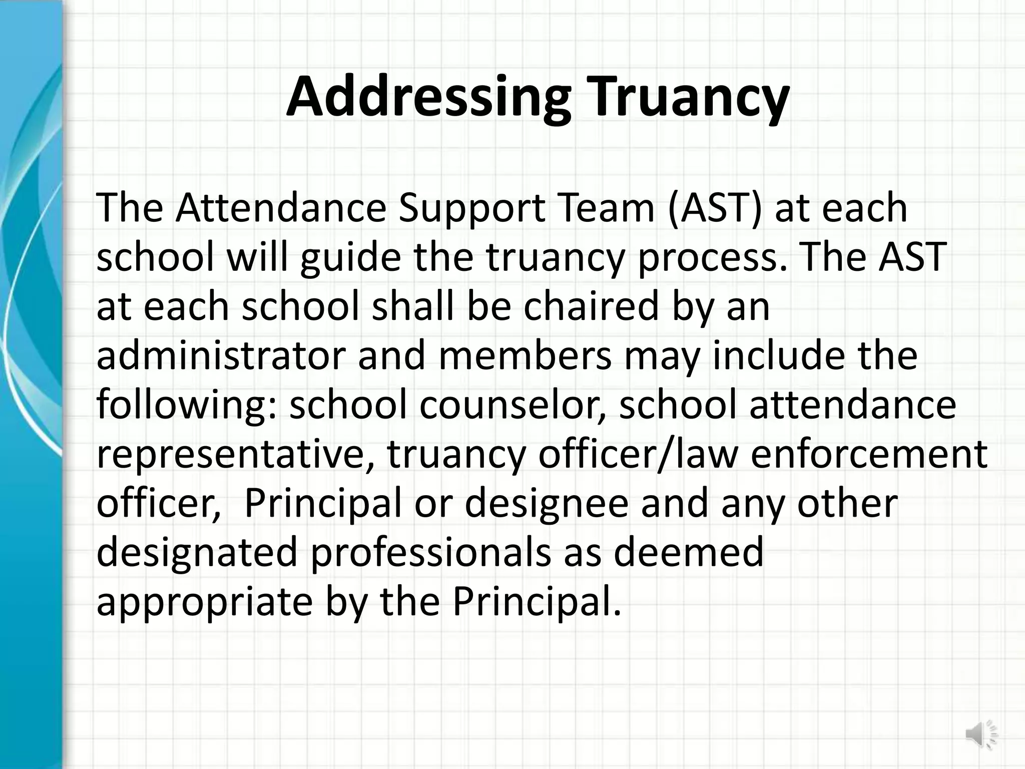Addressing Truancy
The Attendance Support Team (AST) at each
school will guide the truancy process. The AST
at each school shall be chaired by an
administrator and members may include the
following: school counselor, school attendance
representative, truancy officer/law enforcement
officer, Principal or designee and any other
designated professionals as deemed
appropriate by the Principal.
 