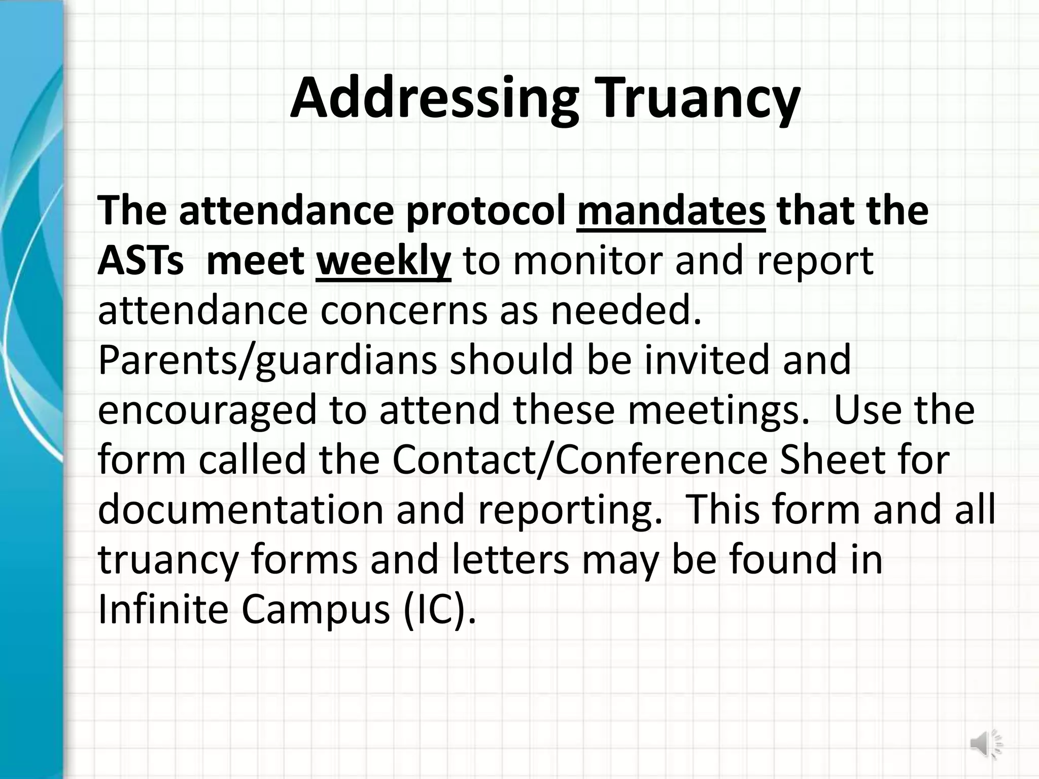 Addressing Truancy
The attendance protocol mandates that the
ASTs meet weekly to monitor and report
attendance concerns as needed.
Parents/guardians should be invited and
encouraged to attend these meetings. Use the
form called the Contact/Conference Sheet for
documentation and reporting. This form and all
truancy forms and letters may be found in
Infinite Campus (IC).
 