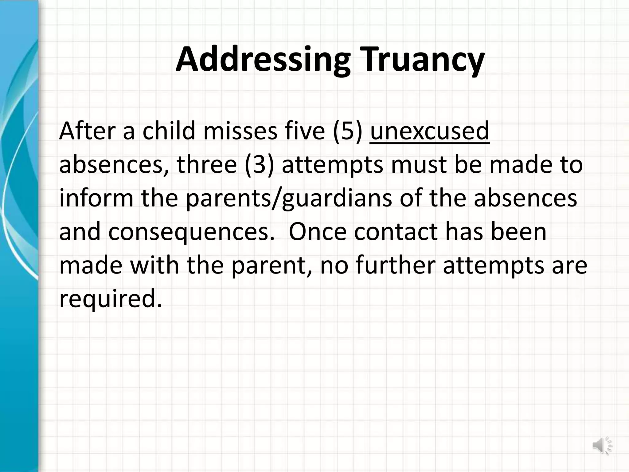 Addressing Truancy
After a child misses five (5) unexcused
absences, three (3) attempts must be made to
inform the parents/guardians of the absences
and consequences. Once contact has been
made with the parent, no further attempts are
required.
 