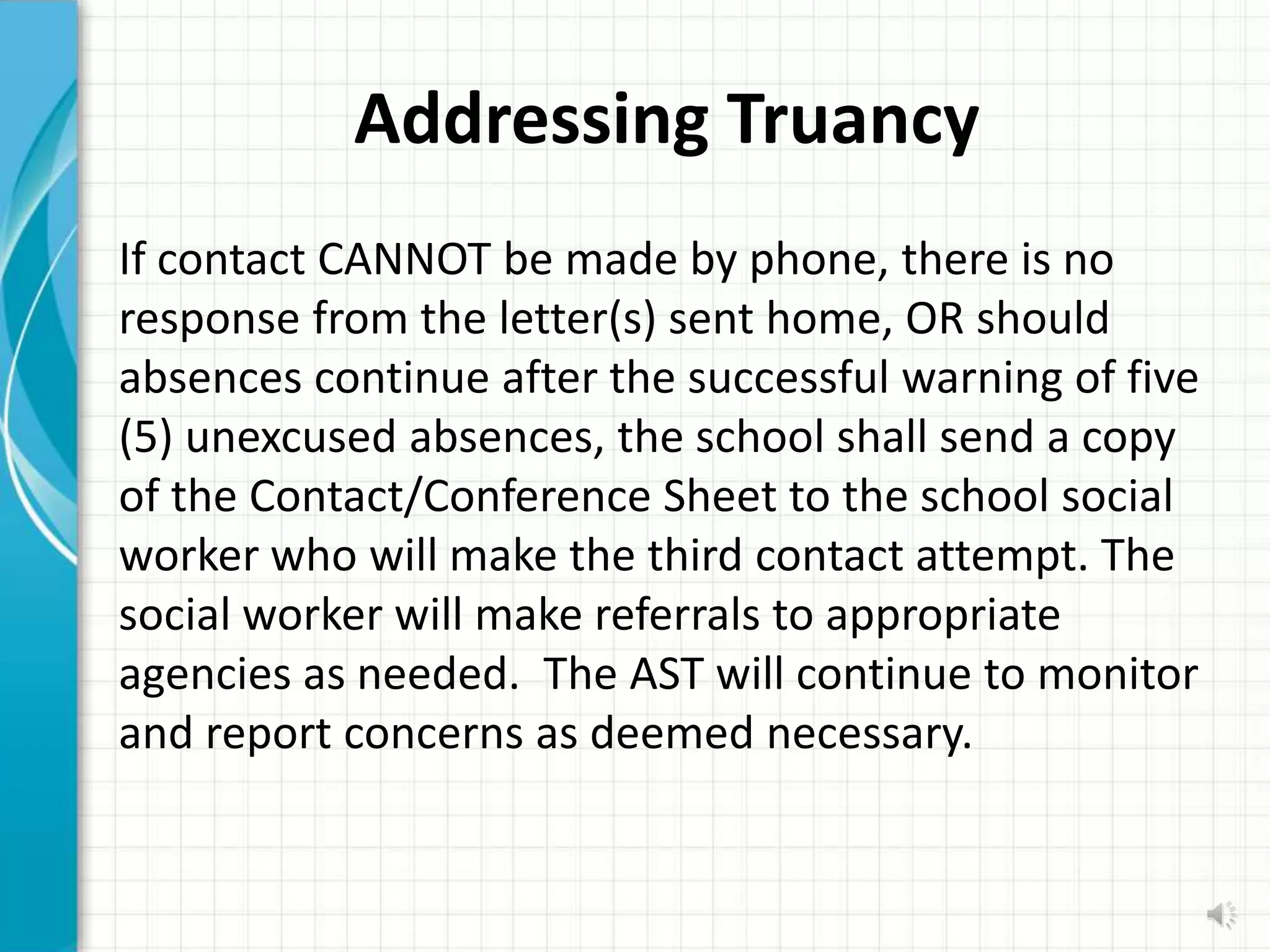 Addressing Truancy
If contact CANNOT be made by phone, there is no
response from the letter(s) sent home, OR should
absences continue after the successful warning of five
(5) unexcused absences, the school shall send a copy
of the Contact/Conference Sheet to the school social
worker who will make the third contact attempt. The
social worker will make referrals to appropriate
agencies as needed. The AST will continue to monitor
and report concerns as deemed necessary.
 