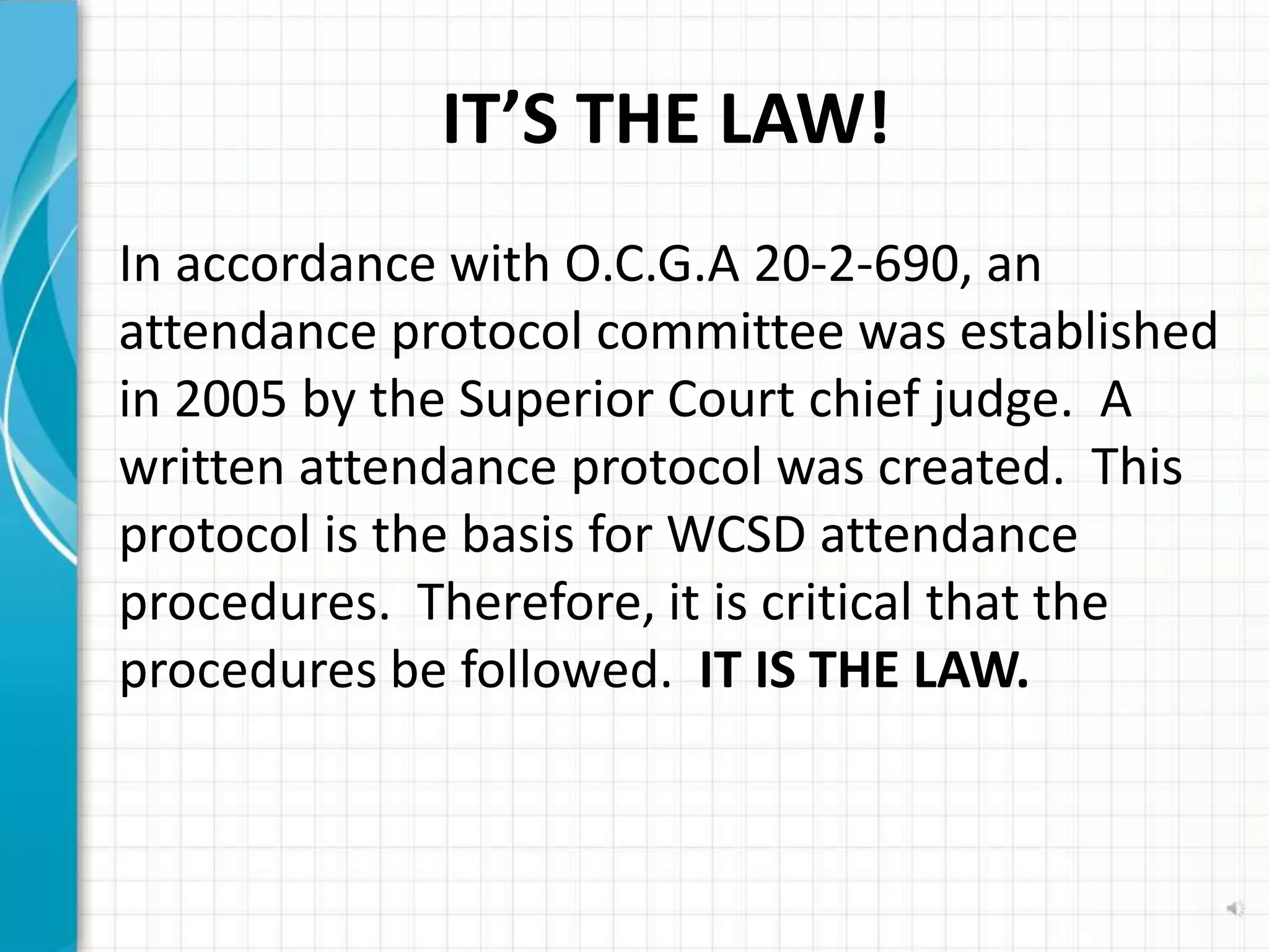 IT’S THE LAW!
In accordance with O.C.G.A 20-2-690, an
attendance protocol committee was established
in 2005 by the Superior Court chief judge. A
written attendance protocol was created. This
protocol is the basis for WCSD attendance
procedures. Therefore, it is critical that the
procedures be followed. IT IS THE LAW.
 