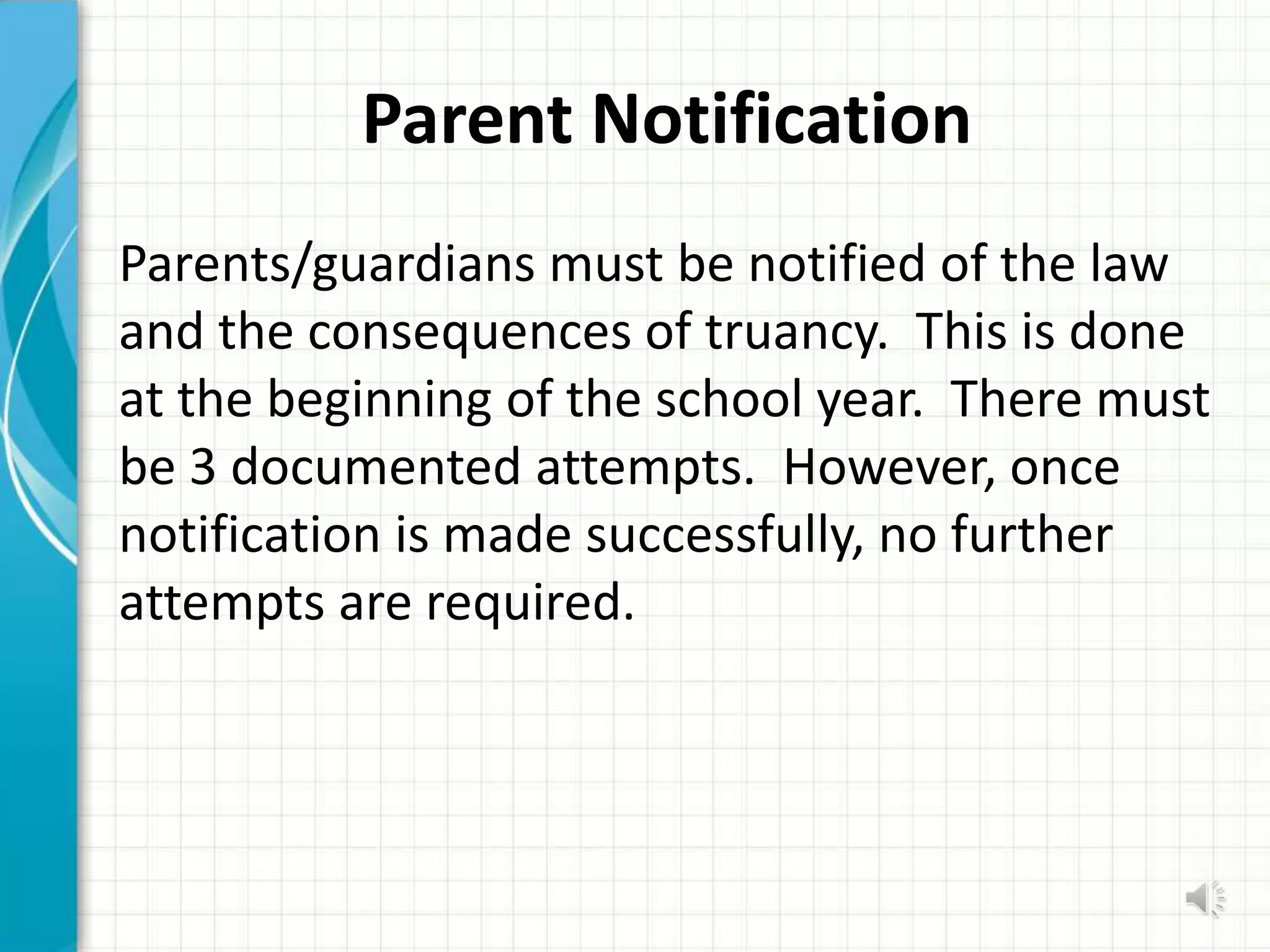 Parent Notification
Parents/guardians must be notified of the law
and the consequences of truancy. This is done
at the beginning of the school year. There must
be 3 documented attempts. However, once
notification is made successfully, no further
attempts are required.
 