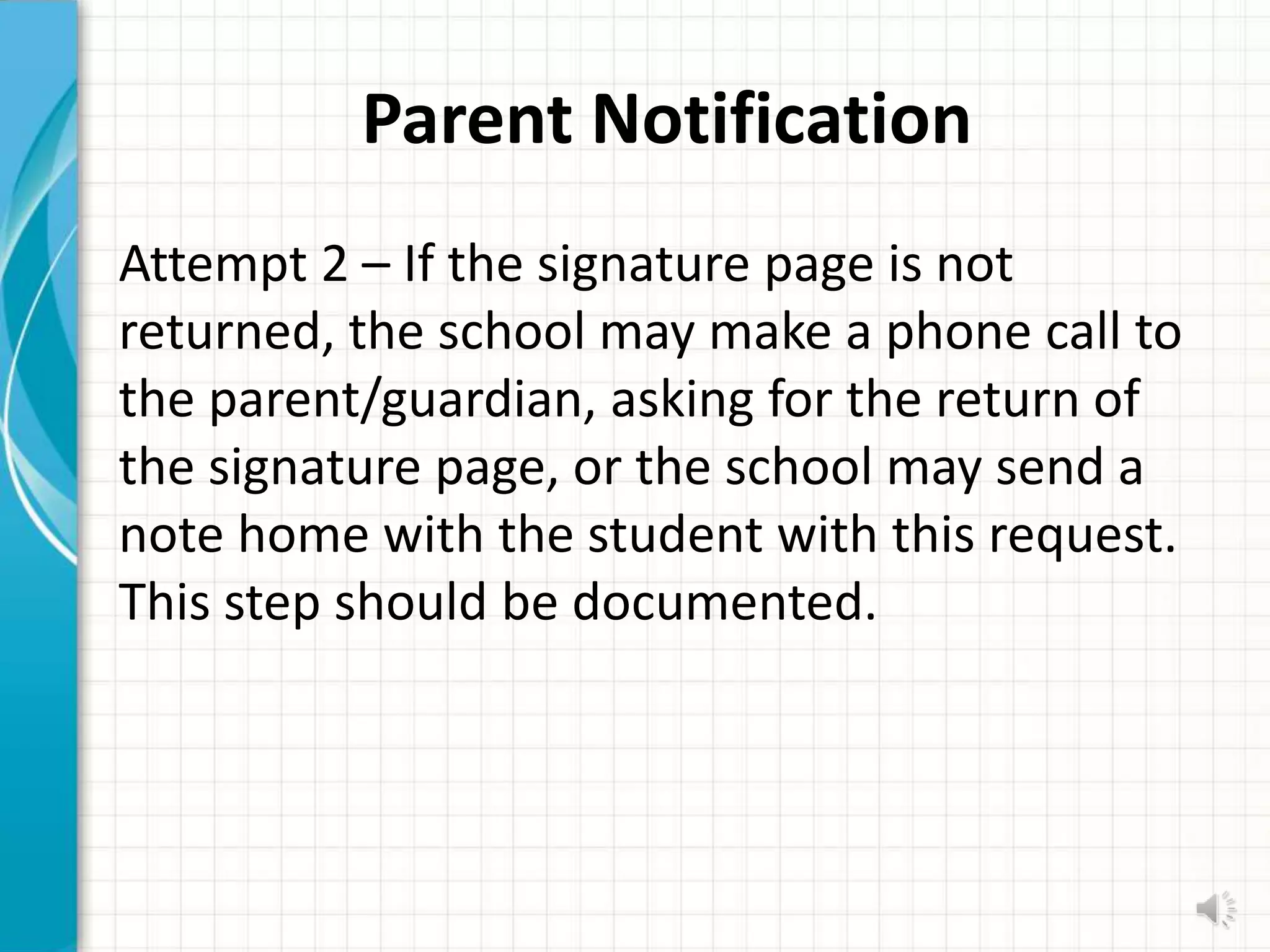 Parent Notification
Attempt 2 – If the signature page is not
returned, the school may make a phone call to
the parent/guardian, asking for the return of
the signature page, or the school may send a
note home with the student with this request.
This step should be documented.
 