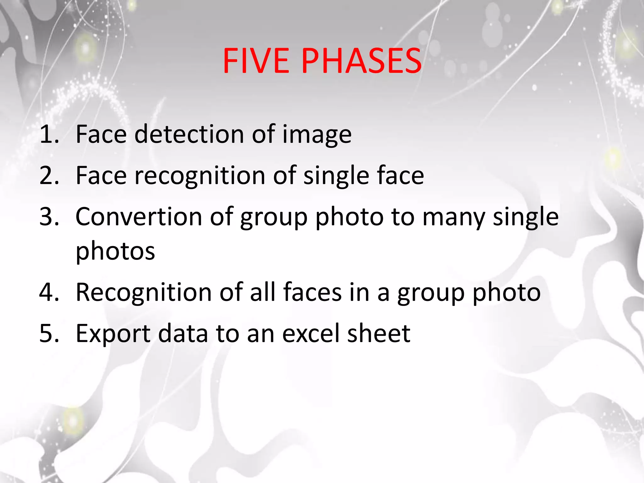 FIVE PHASES
1. Face detection of image
2. Face recognition of single face
3. Convertion of group photo to many single
photos
4. Recognition of all faces in a group photo
5. Export data to an excel sheet
 
