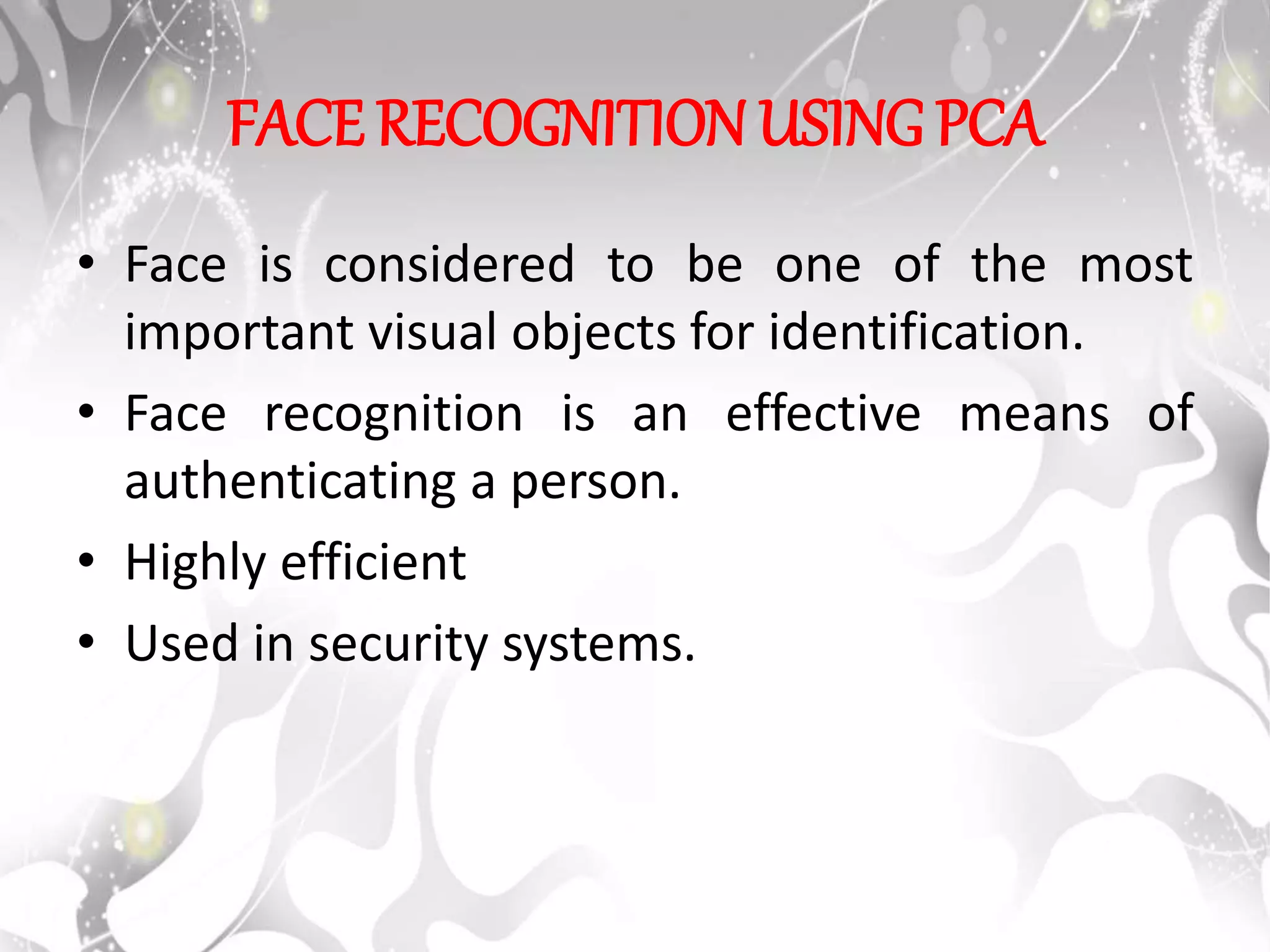 FACE RECOGNITION USING PCA
• Face is considered to be one of the most
important visual objects for identification.
• Face recognition is an effective means of
authenticating a person.
• Highly efficient
• Used in security systems.
 