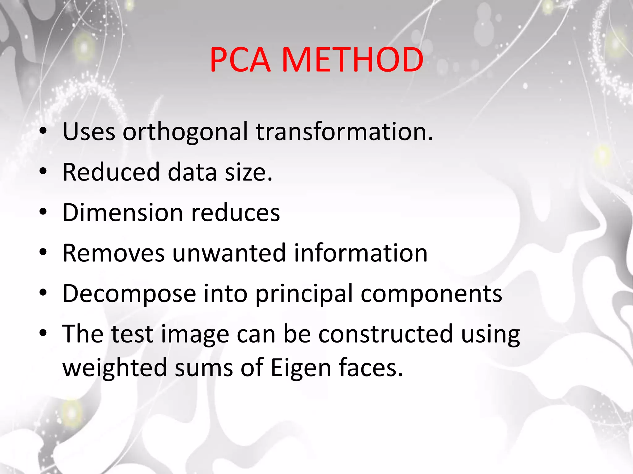 PCA METHOD
• Uses orthogonal transformation.
• Reduced data size.
• Dimension reduces
• Removes unwanted information
• Decompose into principal components
• The test image can be constructed using
weighted sums of Eigen faces.
 