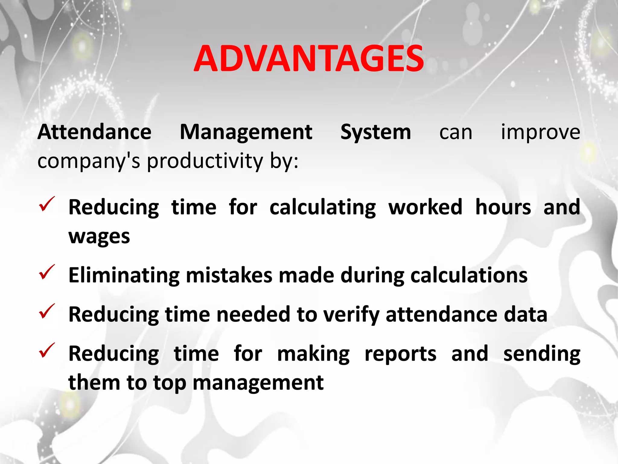 ADVANTAGES
Attendance Management System can improve
company's productivity by:
 Reducing time for calculating worked hours and
wages
 Eliminating mistakes made during calculations
 Reducing time needed to verify attendance data
 Reducing time for making reports and sending
them to top management
 