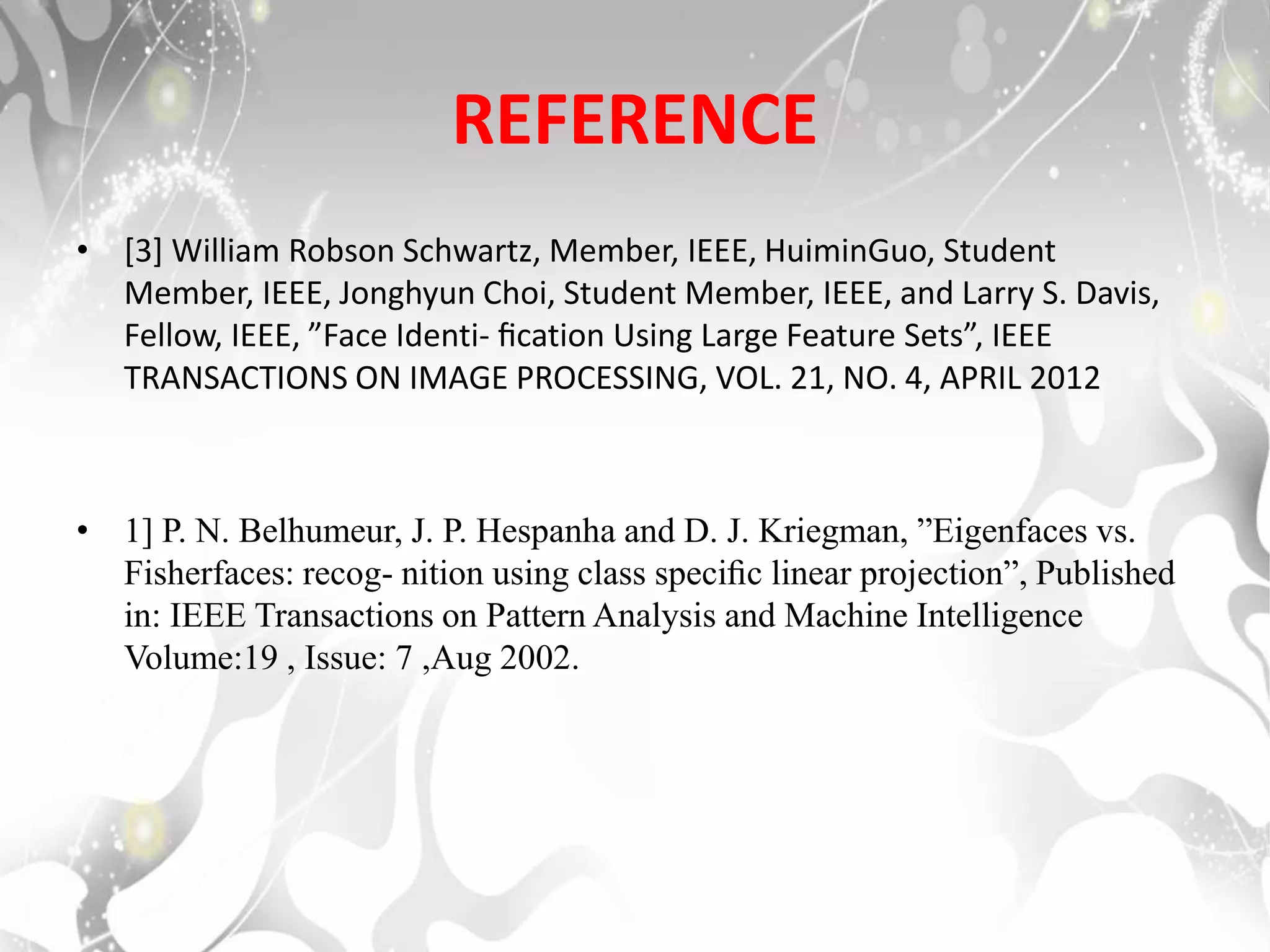 REFERENCE
• [3] William Robson Schwartz, Member, IEEE, HuiminGuo, Student
Member, IEEE, Jonghyun Choi, Student Member, IEEE, and Larry S. Davis,
Fellow, IEEE, ”Face Identi- ﬁcation Using Large Feature Sets”, IEEE
TRANSACTIONS ON IMAGE PROCESSING, VOL. 21, NO. 4, APRIL 2012
• 1] P. N. Belhumeur, J. P. Hespanha and D. J. Kriegman, ”Eigenfaces vs.
Fisherfaces: recog- nition using class speciﬁc linear projection”, Published
in: IEEE Transactions on Pattern Analysis and Machine Intelligence
Volume:19 , Issue: 7 ,Aug 2002.
 